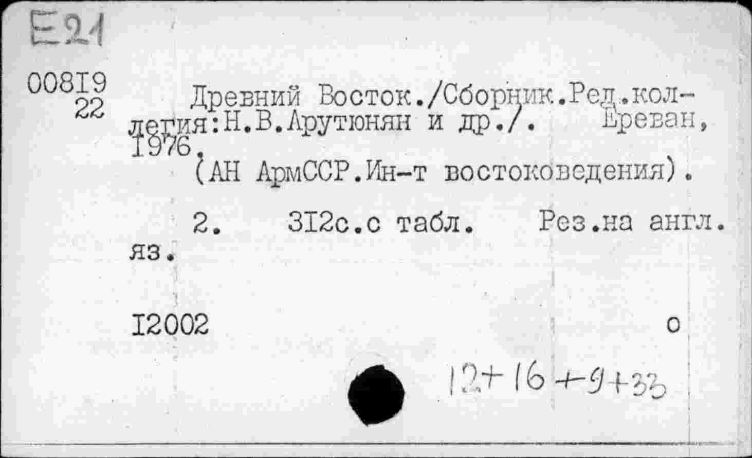 ﻿00819
22
Древний Восток./Сборник.Рец.кол-л^ия:Н. В. Арутюнян и др./. Ереван,
(АН АрмССР.Ин-т востоковедения).
2.	312с.с табл. Рез.на англ,
яз.
12002
о